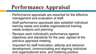 Performance Appraisal
 Performance appraisals are essential for the effective
management and evaluation of staff.
 Staff performance appraisals also establish individual
training needs and enable organizational training
needs analysis and planning.
 Reviews each individual's performance against
objectives and standards for the year, agreed at the
previous appraisal meeting.
 Important for staff motivation, attitude and behavior
development, communicating and aligning individual
and organizational aims, and fostering positive
 