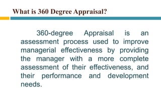 What is 360 Degree Appraisal?
360-degree Appraisal is an
assessment process used to improve
managerial effectiveness by providing
the manager with a more complete
assessment of their effectiveness, and
their performance and development
needs.
 