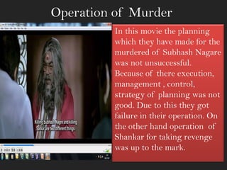 Operation of Murder
In this movie the planning
which they have made for the
murdered of Subhash Nagare
was not unsuccessful.
Because of there execution,
management , control,
strategy of planning was not
good. Due to this they got
failure in their operation. On
the other hand operation of
Shankar for taking revenge
was up to the mark.
 