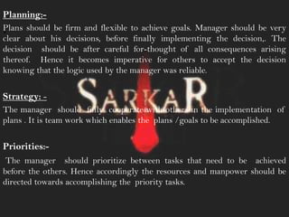 .
Planning:-
Plans should be firm and flexible to achieve goals. Manager should be very
clear about his decisions, before finally implementing the decision,. The
decision should be after careful for-thought of all consequences arising
thereof. Hence it becomes imperative for others to accept the decision
knowing that the logic used by the manager was reliable.
Strategy: -
The manager should fully cooperate with others in the implementation of
plans . It is team work which enables the plans /goals to be accomplished.
Priorities:-
The manager should prioritize between tasks that need to be achieved
before the others. Hence accordingly the resources and manpower should be
directed towards accomplishing the priority tasks.
 
