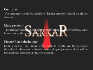 .
Control :-
The manager should be capable of having effective control on all the
situation.
Management:-
The manager should effectively plan and manage all the resources, time,
finance etc as the situation demands.
Master Plan scheduling:-
Clear Vision of the Future They Wish to Create. All the decisions
should be in alignment with other over-riding objectives and should be
moved in the direction of this one decision.
 