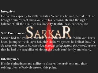 Integrity:
He had the capacity to walk his talks. Whatever he said, he did it. That
brought him respect and a value to his persona. He had the right
balance of all the qualities like honesty, truthfulness, patience, etc.
Self Confidance: ‗
Sarkar' had the great confidence in him when he said, "Main vahi karta
hoon, jo mujhe theek lagta hai, phir chahe vo system ke khilaaf ho..." (I
do what feels right to be, even when it means going against the system), proves
that he had the capability of doing the deeds confidently and clearly.
Intelligence:
His far-sightedness and ability to discern the problems and, thus,
solving them effectively proved this point.
 