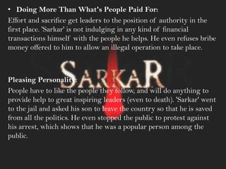 • Doing More Than What's People Paid For:
Effort and sacrifice get leaders to the position of authority in the
first place. 'Sarkar' is not indulging in any kind of financial
transactions himself with the people he helps. He even refuses bribe
money offered to him to allow an illegal operation to take place.
Pleasing Personality:
People have to like the people they follow, and will do anything to
provide help to great inspiring leaders (even to death). 'Sarkar' went
to the jail and asked his son to leave the country so that he is saved
from all the politics. He even stopped the public to protest against
his arrest, which shows that he was a popular person among the
public.
 