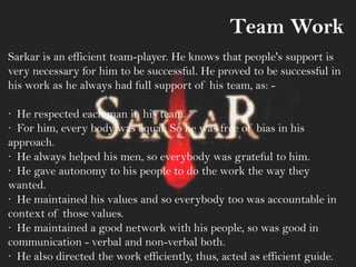 Team Work
Sarkar is an efficient team-player. He knows that people's support is
very necessary for him to be successful. He proved to be successful in
his work as he always had full support of his team, as: -
· He respected each man in his team.
· For him, every body was equal. So he was free of bias in his
approach.
· He always helped his men, so everybody was grateful to him.
· He gave autonomy to his people to do the work the way they
wanted.
· He maintained his values and so everybody too was accountable in
context of those values.
· He maintained a good network with his people, so was good in
communication - verbal and non-verbal both.
· He also directed the work efficiently, thus, acted as efficient guide.
 