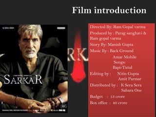 Film introduction
Directed By: Ram Gopal varma
Produced by : Parag sanghavi &
Ram gopal varma
Story By: Manish Gupta
Music By : Back Ground
Amar Mohile
Songs:
Bapi-Tutul
Editing by : Nitin Gupta
Amit Parmar
Distributed by : K Sera Sera
Sahara One
Budget : 13 crore
Box office : 40 crore
 