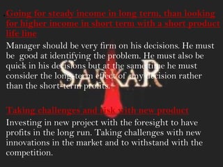 .Going for steady income in long term, than looking
for higher income in short term with a short product
life line
Manager should be very firm on his decisions. He must
be good at identifying the problem. He must also be
quick in his decisions but at the same time he must
consider the long-term effect of any decision rather
than the short-term profits.
Taking challenges and risk with new product
Investing in new project with the foresight to have
profits in the long run. Taking challenges with new
innovations in the market and to withstand with the
competition.
 
