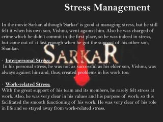 Stress Management
In the movie Sarkar, although 'Sarkar' is good at managing stress, but he still
felt it when his own son, Vishnu, went against him. Also he was charged of
crime which he didn't commit in the first place, so he was indeed in stress,
but came out of it fast enough when he got the support of his other son,
Shankar.
· Interpersonal Stress:
In his personal stress, he was not as successful as his elder son, Vishnu, was
always against him and, thus, created problems in his work too.
· Work-related Stress:
With the great support of his team and its members, he rarely felt stress at
work. Also, he was very clear in his values and his purpose of work; so this
facilitated the smooth functioning of his work. He was very clear of his role
in life and so stayed away from work-related stress.
 