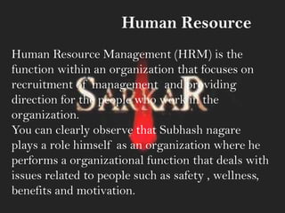 Human Resource
Human Resource Management (HRM) is the
function within an organization that focuses on
recruitment of management and providing
direction for the people who work in the
organization.
You can clearly observe that Subhash nagare
plays a role himself as an organization where he
performs a organizational function that deals with
issues related to people such as safety , wellness,
benefits and motivation.
 