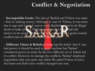 Conflict & Negotiation
· Incompatible Goals: The aim of Rashid and Vishnu was same
- that of making money. Although in case of Vishnu, it was more
due to ego and want of power while Rashid wanted to do illegal
deeds to make profits. 'Sarkar', on the other hand, had sole
motive to do social work. So the two contradictory goals created
conflicts but in the end the noble intent won.
· Different Values & Beliefs: Vishnu had the belief that if one
had power, it should be used to grow anyhow, but 'Sarkar'
considered power as unity. So the two different set of beliefs led
to conflict. However, to manage the conflicts, 'Sarkar' employed
negotiation that was quite one-sided. He asked Vishnu to leave
the home and that's how conflict changed into war.
 
