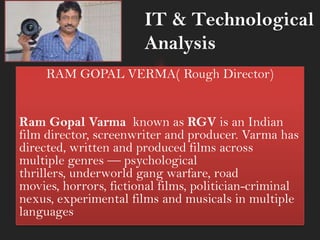 RAM GOPAL VERMA( Rough Director)
Ram Gopal Varma known as RGV is an Indian
film director, screenwriter and producer. Varma has
directed, written and produced films across
multiple genres — psychological
thrillers, underworld gang warfare, road
movies, horrors, fictional films, politician-criminal
nexus, experimental films and musicals in multiple
languages
IT & Technological
Analysis
 