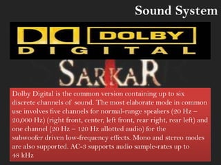 Dolby Digital is the common version containing up to six
discrete channels of sound. The most elaborate mode in common
use involves five channels for normal-range speakers (20 Hz –
20,000 Hz) (right front, center, left front, rear right, rear left) and
one channel (20 Hz – 120 Hz allotted audio) for the
subwoofer driven low-frequency effects. Mono and stereo modes
are also supported. AC-3 supports audio sample-rates up to
48 kHz
Sound System
 