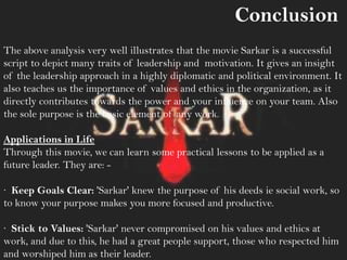 The above analysis very well illustrates that the movie Sarkar is a successful
script to depict many traits of leadership and motivation. It gives an insight
of the leadership approach in a highly diplomatic and political environment. It
also teaches us the importance of values and ethics in the organization, as it
directly contributes towards the power and your influence on your team. Also
the sole purpose is the basic element of any work.
Applications in Life
Through this movie, we can learn some practical lessons to be applied as a
future leader. They are: -
· Keep Goals Clear: 'Sarkar' knew the purpose of his deeds ie social work, so
to know your purpose makes you more focused and productive.
· Stick to Values: 'Sarkar' never compromised on his values and ethics at
work, and due to this, he had a great people support, those who respected him
and worshiped him as their leader.
Conclusion
 