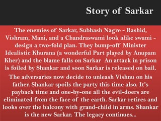 The enemies of Sarkar, Subhash Nagre - Rashid,
Vishram, Mani, and a Chandraswami look alike swami -
design a two-fold plan. They bump-off Minister
Idealistic Khurana (a wonderful Part played by Anupam
Kher) and the blame falls on Sarkar An attack in prison
is foiled by Shankar and soon Sarkar is released on bail.
The adversaries now decide to unleash Vishnu on his
father. Shankar spoils the party this time also. It's
payback time and one-by-one all the evil-doers are
eliminated from the face of the earth. Sarkar retires and
looks over the balcony with grand-child in arms. Shankar
is the new Sarkar. The legacy continues...
Story of Sarkar
 