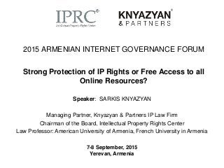 2015 ARMENIAN INTERNET GOVERNANCE FORUM
Strong Protection of IP Rights or Free Access to all
Online Resources?
Speaker: SARKIS KNYAZYAN
Managing Partner, Knyazyan & Partners IP Law Firm
Chairman of the Board, Intellectual Property Rights Center
Law Professor: American University of Armenia, French University in Armenia
7-8 September, 2015
Yerevan, Armenia
 