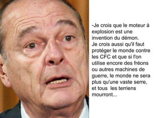 Je crois que le moteur à explosion est une invention du démon.  Je crois aussi qu'il faut protéger le monde contre les CFC et que si l'on utilise encore des fréons  ou autres machines de guerre, le monde ne sera plus qu'une vaste serre,  et tous  les terriens mourront... 