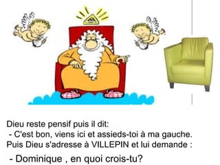 Dieu reste pensif puis il dit: - C'est bon, viens ici et assieds-toi à ma gauche. Puis Dieu s'adresse à VILLEPIN et lui demande :  - Dominique , en quoi crois-tu? 