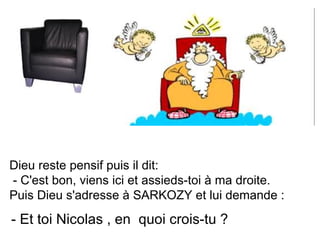Dieu reste pensif puis il dit: - C'est bon, viens ici et assieds-toi à ma droite. Puis Dieu s'adresse à SARKOZY et lui demande :  - Et toi Nicolas , en  quoi crois-tu ?  