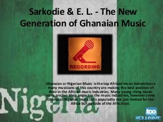 Sarkodie & E. L. - The New 
Generation of Ghanaian Music 
Ghanaian or Nigerian Music is the top African music industries so 
many musicians of this country are making the best position of 
their in the African music industries. Many young rising music 
icons are live their impact in the music industries, however some 
Ghanaian Nigerian musician’s popularity not just limited for the 
Africa but outside of the Africa too. 
 