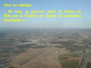 Nico lui réplique : - Eh bien, je pourrais jeter 10 billets de 50€ par la fenêtre et rendre 10 personnes heureuses ». 
