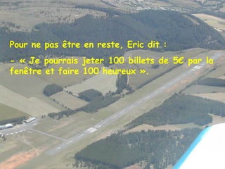 Pour ne pas être en reste, Eric dit : - « Je pourrais jeter 100 billets de 5€ par la fenêtre et faire 100 heureux ». 