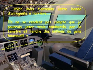 «Non mais t’entends cette bande d’arrogants à l’arrière…….. Ils ne se rendent pas compte que je pourrais jeter trois  connards  par la fenêtre et rendre des millions de gens heureux!!! » 