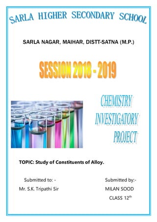 SARLA NAGAR, MAIHAR, DISTT-SATNA (M.P.)
TOPIC: Study of Constituents of Alloy.
Submitted to: - Submitted by:-
Mr. S.K. Tripathi Sir MILAN SOOD
CLASS 12th
 