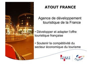 ATOUT FRANCE


  Agence de développement
    touristique de la France

•  Développer et adapter l’offre
touristique française

•  Soutenir la compétitivité du
secteur économique du tourisme
 