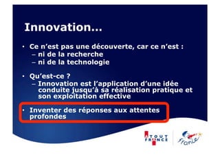 Innovation…
•  Ce n’est pas une découverte, car ce n’est :
    –  ni de la recherche
    –  ni de la technologie

•  Qu’est-ce ?
   –  Innovation est l’application d’une idée
      conduite jusqu’à sa réalisation pratique et
      son exploitation effective

•  Inventer des réponses aux attentes
   profondes
 