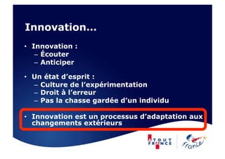 Innovation…
•  Innovation :
    –  Écouter
    –  Anticiper

•  Un état d’esprit :
   –  Culture de l’expérimentation
   –  Droit à l’erreur
   –  Pas la chasse gardée d’un individu

•  Innovation est un processus d’adaptation aux
   changements extérieurs
 