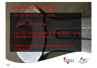 L’approche par l’outil…

        •  On ne part pas de l’outil…

        •  … mais des besoins

        •  Les TIC ne sont que la traduction d’une
           réponse à des attentes

        •  Client n’achète pas de la rationalité
           technique



Photo
 