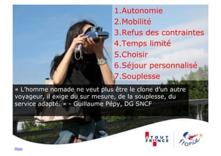 1. Autonomie
                               2. Mobilité
                               3. Refus des contraintes
                               4. Temps limité
                               5. Choisir
                               6. Séjour personnalisé
                               7. Souplesse
« L’homme nomade ne veut plus être le clone d’un autre
voyageur, il exige du sur mesure, de la souplesse, du
service adapté. » - Guillaume Pépy, DG SNCF




Photo
 