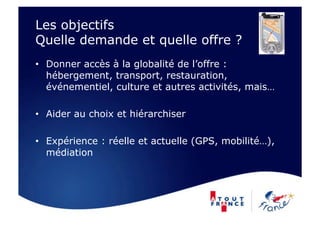Les objectifs
Quelle demande et quelle offre ?
•  Donner accès à la globalité de l’offre :
   hébergement, transport, restauration,
   événementiel, culture et autres activités, mais…

•  Aider au choix et hiérarchiser

•  Expérience : réelle et actuelle (GPS, mobilité…),
   médiation
 