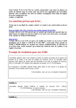 Selon l’article 95 de la loi 5-96, les sociétés commerciales sont tenues de déposer au
greffe du tribunal, dans les trente jours qui suivent leur approbation par l'assemblée
générale, deux exemplaires des états de synthèse accompagnés d'une copie du rapport
du ou des commissaires aux
comptes, si applicable.
Les sanctions prévues par la loi :
Notons que le non dépôt des comptes annuels est soumis à une contravention au niveau
pénal.
Pour les SARL, SNC, SCS, et la SCA, (les sociétés régit par la loi 5-96) :
L’article 108 de la loi 5-96 prévoit que les gérants qui n'auront pas procédé dans les
délais légaux aux dépôts des états de synthèse et les autres actes nécessaires, seront punis
d'une amende de 10 000 à 50 000 dirhams
Pour les SA :
L’article 386 de la loi 17-95, tel qu’il a été modifié par l'article 1er de la loi n° 20-05
promulguée par le dahir n° 1-08-18 du 23 mai 2008 : seront punis d’une amende de
20.000 à 200.000 dirhams, les membres des organes d’administrations, de direction ou
de gestion d’une société anonyme qui n’auront pas établi des états de synthèse et un
rapport de gestion.
Exemple de résolutions pour une SARL
L'assemblée générale, après avoir entendu la lecture du rapport de gestion de la gérance sur
l'activité de la société et les états de synthèse de l'exercice clos le 31 décembre 2002
approuve ledit rapport de gestion ainsi que l'inventaire et les états de synthèse de l'exercice
clos le 31 décembre 2011 lesquels font apparaître un bénéfice de 111.222,00 dirhams.
En conséquence, l'assemblée générale donne quitus entier et sans réserve à la gérance de
l'exécution de son mandat pour l'exercice écoulé.
Cette résolution, mise aux voix, est adoptée à l'unanimité.
Variable 1 :
L'assemblée générale décide d'affecter le bénéfice de l'exercice 2011, s'élevant
à 111.222,00 dirhams, en report à nouveau.
Cette résolution, mise aux voix, est adoptée à l'unanimité.
Variable 2 :
 