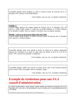L'assemblée générale décide d'affecter au report à nouveau la perte de l'exercice clos le 31
décembre 2011 s'élevant à 100.500,00 dirhams.
Cette résolution mise aux voix, est adoptée à l'unanimité.
Variable 3 :
L'associé unique approuve les comptes annuels de l'exercice clos le 31 décembre 2011 tels
qu'il les a établis, lesdits comptes se soldant par un résultat déficitaire de 12.000,01 dirhams,
et les opérations traduites dans ces comptes ou résumées dans son rapport de gestion.
Variable : pour le cas de l’associé unique dans une SARL
L'associé unique décide d'affecter au report à nouveau la perte de l'exercice clos 31 décembre
2011 s'élevant à 12.000,01 dirhams.
L'assemblée générale, après avoir entendu la lecture du rapport de la gérance mentionnant
l'absence de conventions de la nature de celles visées par l'article 64 de la loi 5-96 du 13
février 1997, en prend acte purement et simplement.
Cette résolution, mise aux voix, est adoptée à l'unanimité.
L'assemblée générale confère tous pouvoirs au porteur d'une copie ou d'un extrait du présent
procès-verbal à l'effet d'accomplir toutes les formalités légales.
Cette résolution, mise aux voix, est adoptée à l'unanimité
Exemple de résolutions pour une SA à
conseil d'administration
Le Conseil d’Administration, après examen, décide d’arrêter les comptes de l’exercice clos le 31
Décembre 2011, tels qu’ils lui ont été présentés et qui se soldent par un résultat bénéficiaire de DH.
1.511.809,05
cette résolution est valable pour le procès verbal de la réunion du conseil d'administration
 