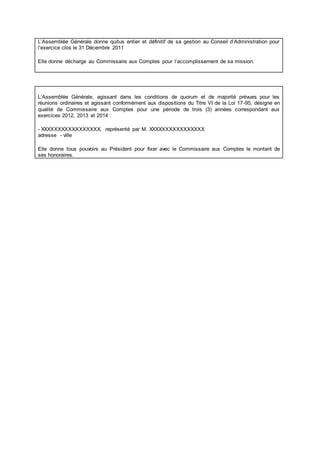L’Assemblée Générale donne quitus entier et définitif de sa gestion au Conseil d’Administration pour
l’exercice clos le 31 Décembre 2011
Elle donne décharge au Commissaire aux Comptes pour l’accomplissement de sa mission.
L’Assemblée Générale, agissant dans les conditions de quorum et de majorité prévues pour les
réunions ordinaires et agissant conformément aux dispositions du Titre VI de la Loi 17-95, désigne en
qualité de Commissaire aux Comptes pour une période de trois (3) années correspondant aux
exercices 2012, 2013 et 2014 :
- XXXXXXXXXXXXXXXXX, représenté par M. XXXXXXXXXXXXXXXX
adresse - ville
Elle donne tous pouvoirs au Président pour fixer avec le Commissaire aux Comptes le montant de
ses honoraires.
 