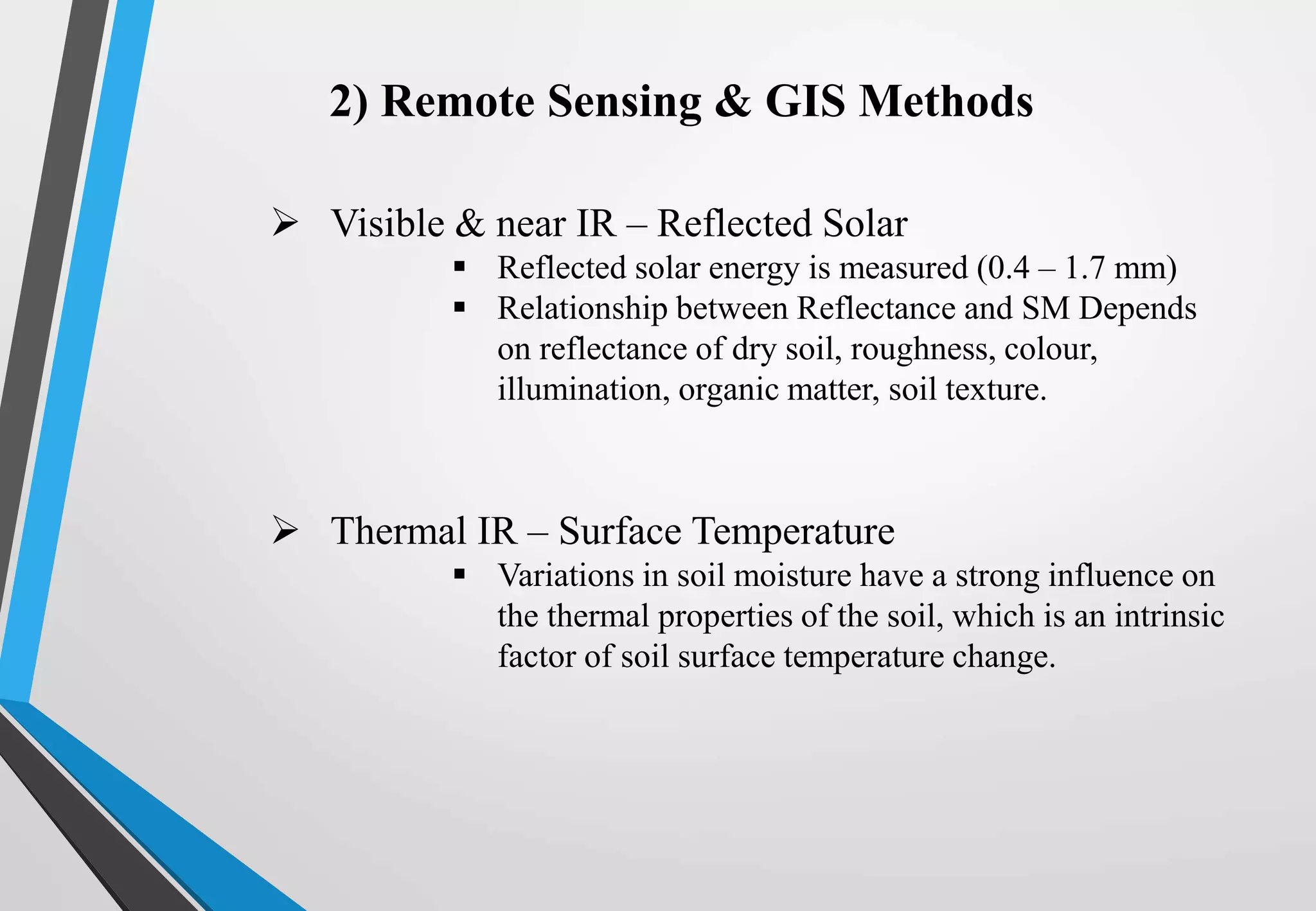 2) Remote Sensing & GIS Methods
 Visible & near IR – Reflected Solar
 Reflected solar energy is measured (0.4 – 1.7 mm)
 Relationship between Reflectance and SM Depends
on reflectance of dry soil, roughness, colour,
illumination, organic matter, soil texture.
 Thermal IR – Surface Temperature
 Variations in soil moisture have a strong influence on
the thermal properties of the soil, which is an intrinsic
factor of soil surface temperature change.
 