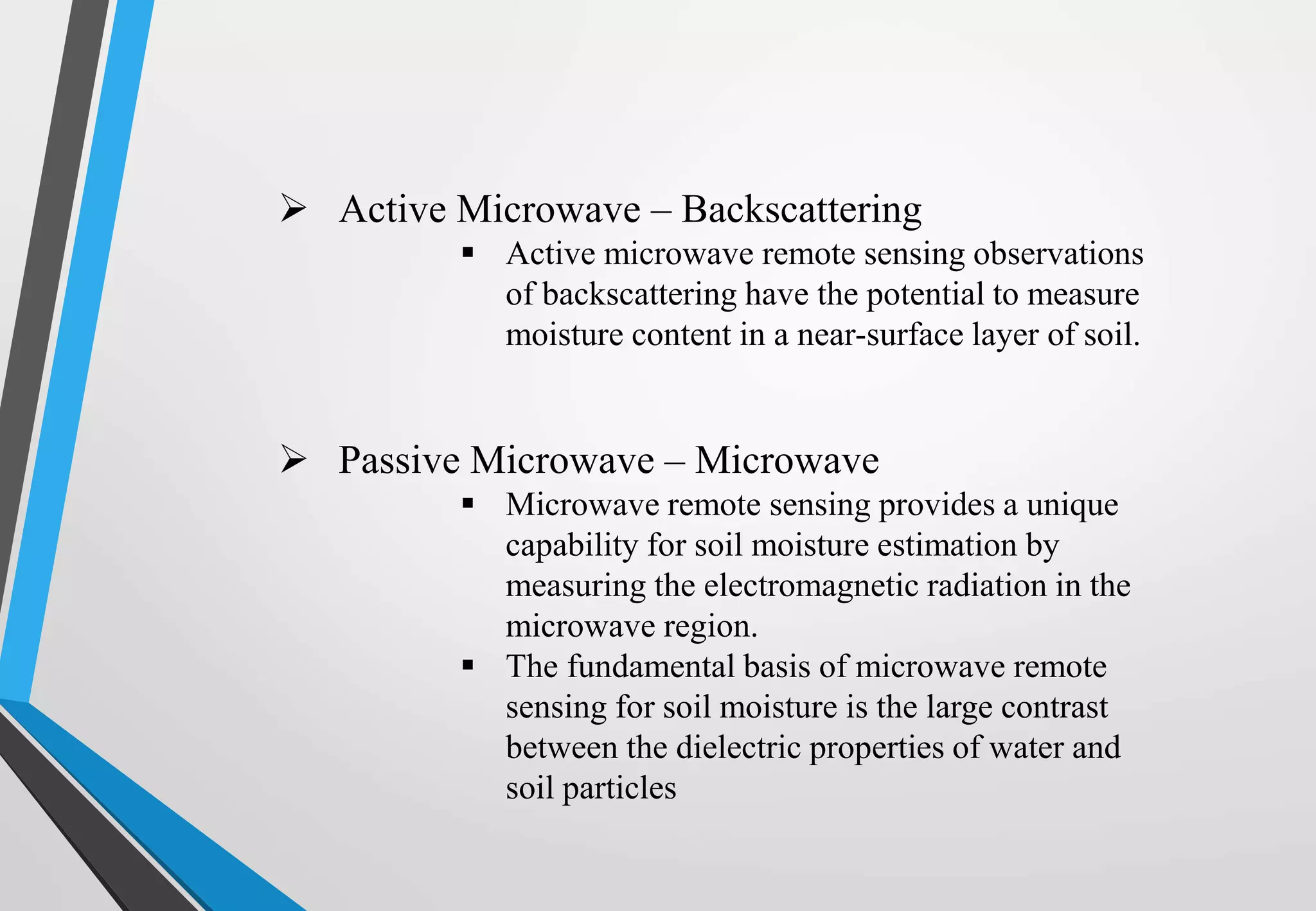  Active Microwave – Backscattering
 Active microwave remote sensing observations
of backscattering have the potential to measure
moisture content in a near-surface layer of soil.
 Passive Microwave – Microwave
 Microwave remote sensing provides a unique
capability for soil moisture estimation by
measuring the electromagnetic radiation in the
microwave region.
 The fundamental basis of microwave remote
sensing for soil moisture is the large contrast
between the dielectric properties of water and
soil particles
 