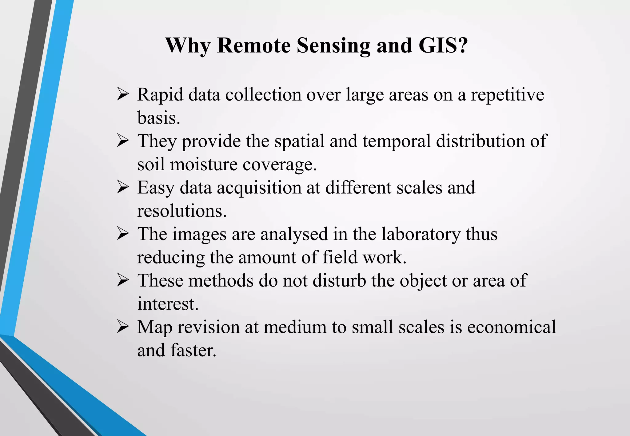 Why Remote Sensing and GIS?
 Rapid data collection over large areas on a repetitive
basis.
 They provide the spatial and temporal distribution of
soil moisture coverage.
 Easy data acquisition at different scales and
resolutions.
 The images are analysed in the laboratory thus
reducing the amount of field work.
 These methods do not disturb the object or area of
interest.
 Map revision at medium to small scales is economical
and faster.
 