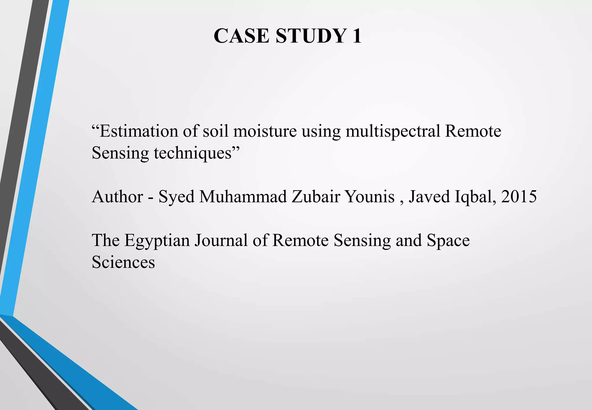 CASE STUDY 1
“Estimation of soil moisture using multispectral Remote
Sensing techniques”
Author - Syed Muhammad Zubair Younis , Javed Iqbal, 2015
The Egyptian Journal of Remote Sensing and Space
Sciences
 