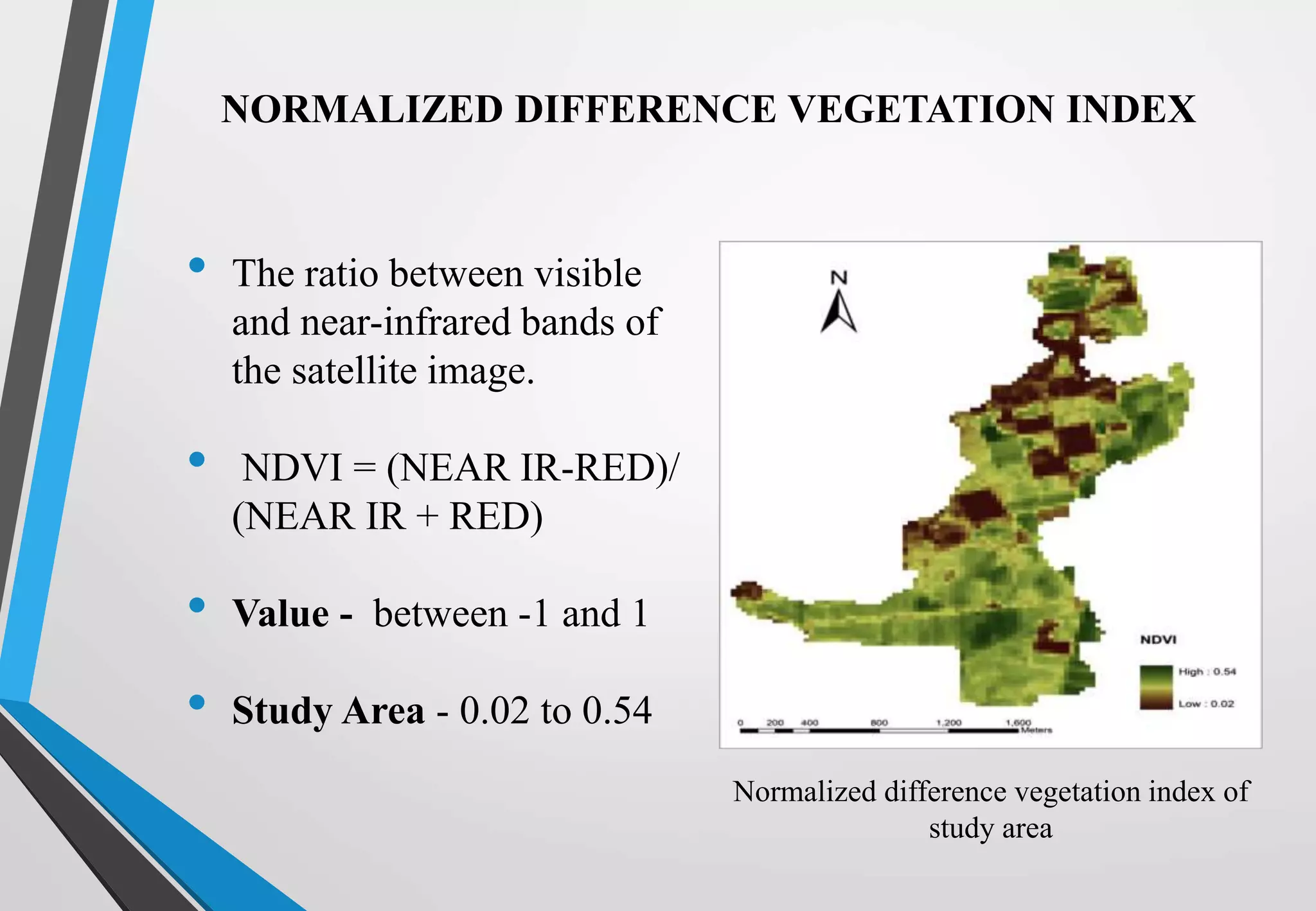 NORMALIZED DIFFERENCE VEGETATION INDEX
• The ratio between visible
and near-infrared bands of
the satellite image.
• NDVI = (NEAR IR-RED)/
(NEAR IR + RED)
• Value - between -1 and 1
• Study Area - 0.02 to 0.54
Normalized difference vegetation index of
study area
 
