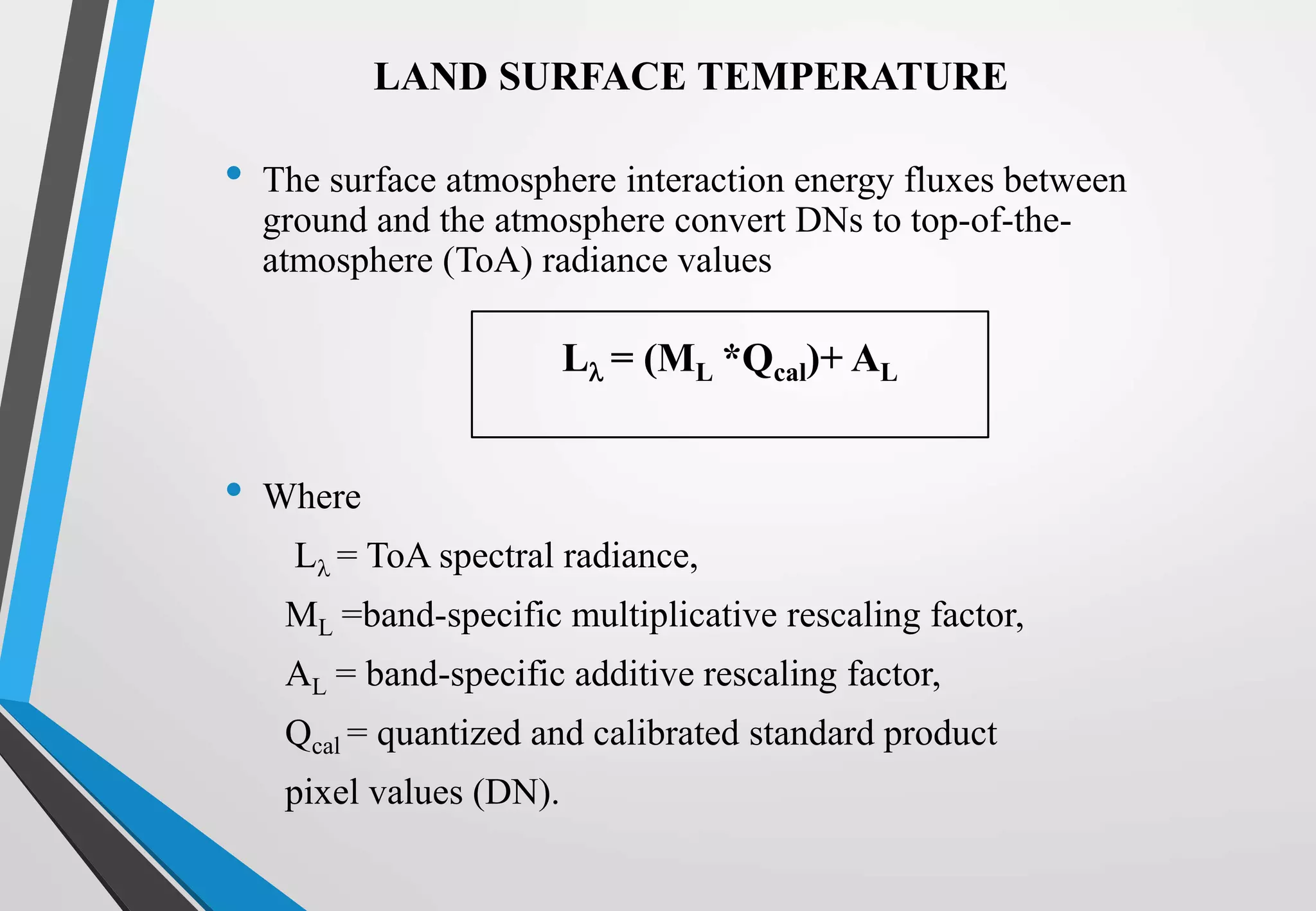 • The surface atmosphere interaction energy fluxes between
ground and the atmosphere convert DNs to top-of-the-
atmosphere (ToA) radiance values
• Where
L = ToA spectral radiance,
ML =band-specific multiplicative rescaling factor,
AL = band-specific additive rescaling factor,
Qcal = quantized and calibrated standard product
pixel values (DN).
L = (ML *Qcal)+ AL
LAND SURFACE TEMPERATURE
 