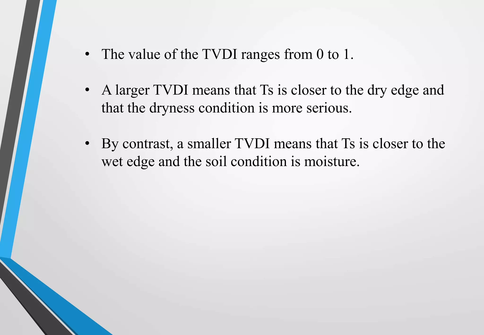 • The value of the TVDI ranges from 0 to 1.
• A larger TVDI means that Ts is closer to the dry edge and
that the dryness condition is more serious.
• By contrast, a smaller TVDI means that Ts is closer to the
wet edge and the soil condition is moisture.
 