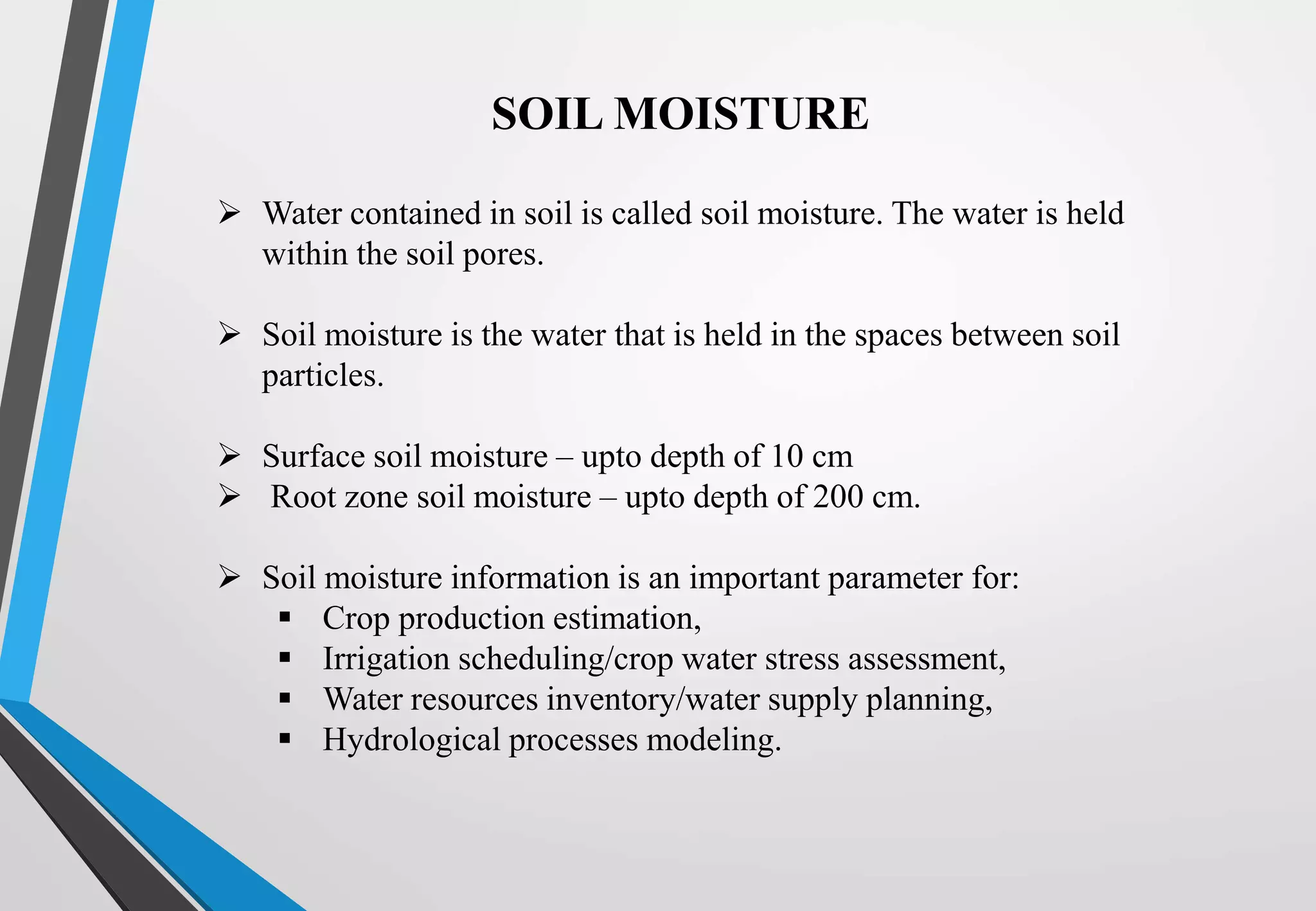  Water contained in soil is called soil moisture. The water is held
within the soil pores.
 Soil moisture is the water that is held in the spaces between soil
particles.
 Surface soil moisture – upto depth of 10 cm
 Root zone soil moisture – upto depth of 200 cm.
 Soil moisture information is an important parameter for:
 Crop production estimation,
 Irrigation scheduling/crop water stress assessment,
 Water resources inventory/water supply planning,
 Hydrological processes modeling.
SOIL MOISTURE
 
