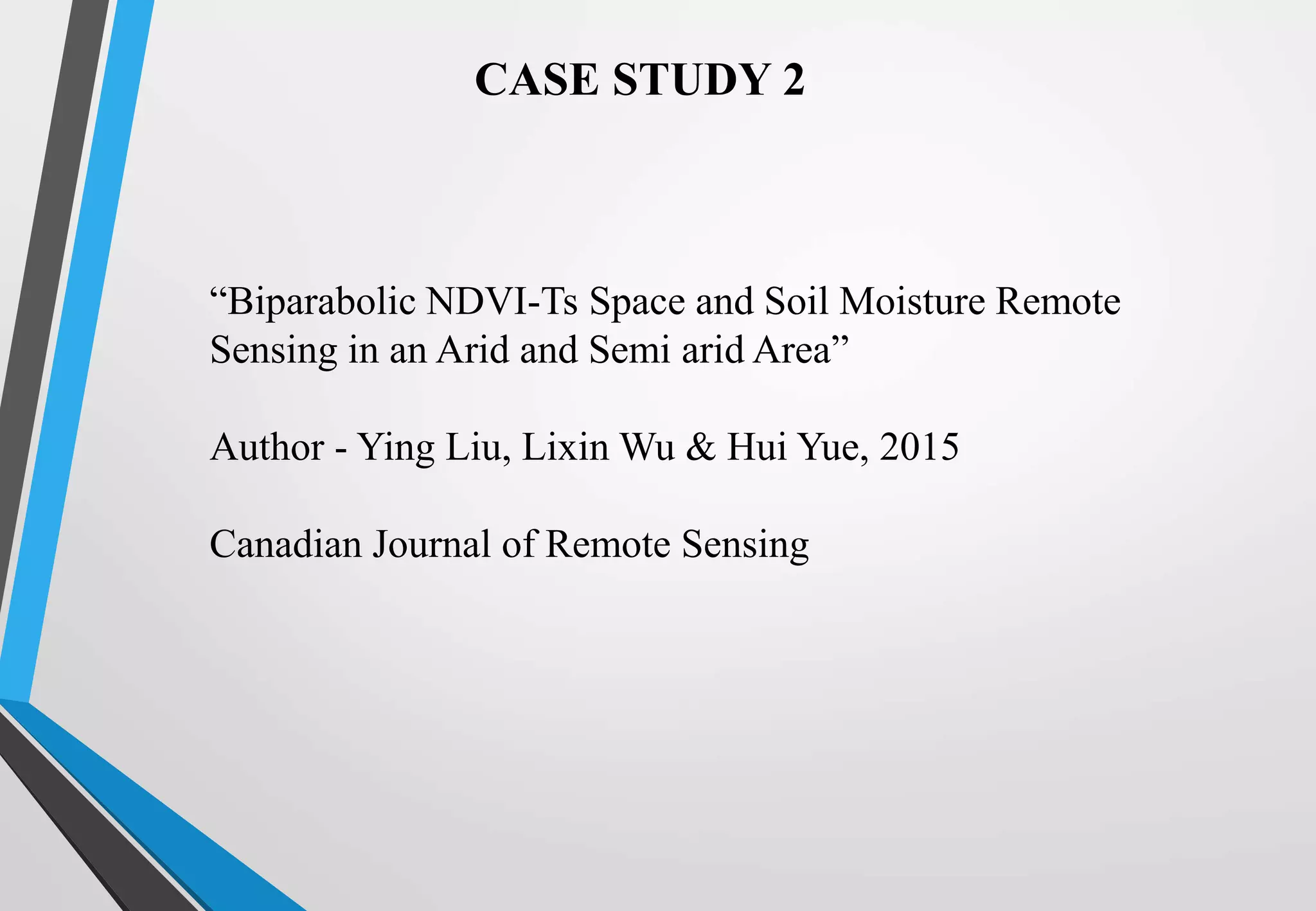 CASE STUDY 2
“Biparabolic NDVI-Ts Space and Soil Moisture Remote
Sensing in an Arid and Semi arid Area”
Author - Ying Liu, Lixin Wu & Hui Yue, 2015
Canadian Journal of Remote Sensing
 