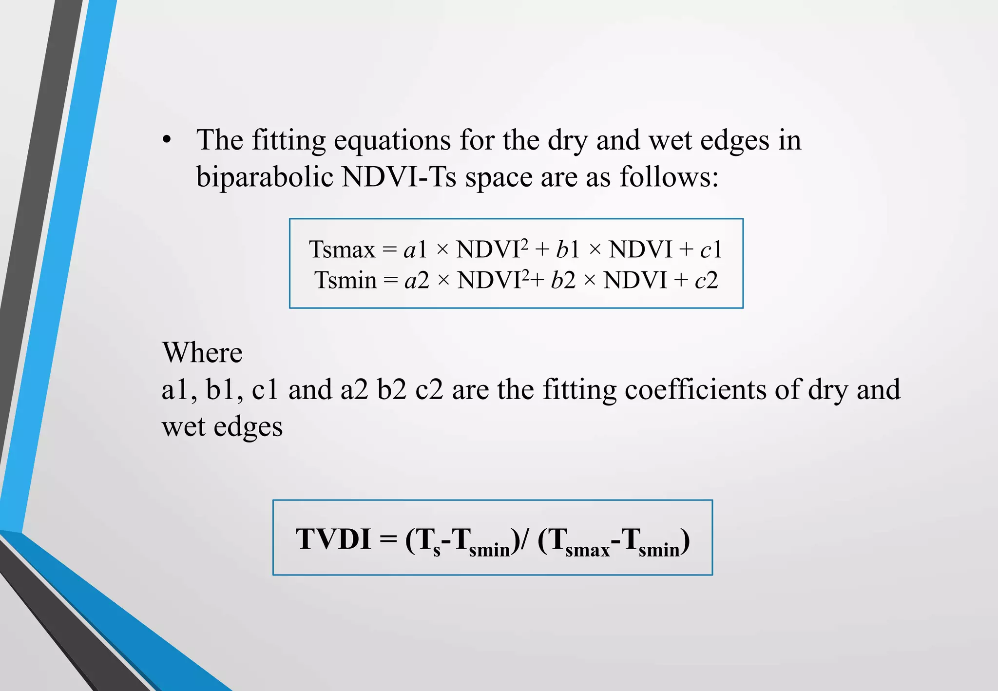 Where
a1, b1, c1 and a2 b2 c2 are the fitting coefficients of dry and
wet edges
TVDI = (Ts-Tsmin)/ (Tsmax-Tsmin)
• The fitting equations for the dry and wet edges in
biparabolic NDVI-Ts space are as follows:
Tsmax = a1 × NDVI2 + b1 × NDVI + c1
Tsmin = a2 × NDVI2+ b2 × NDVI + c2
 