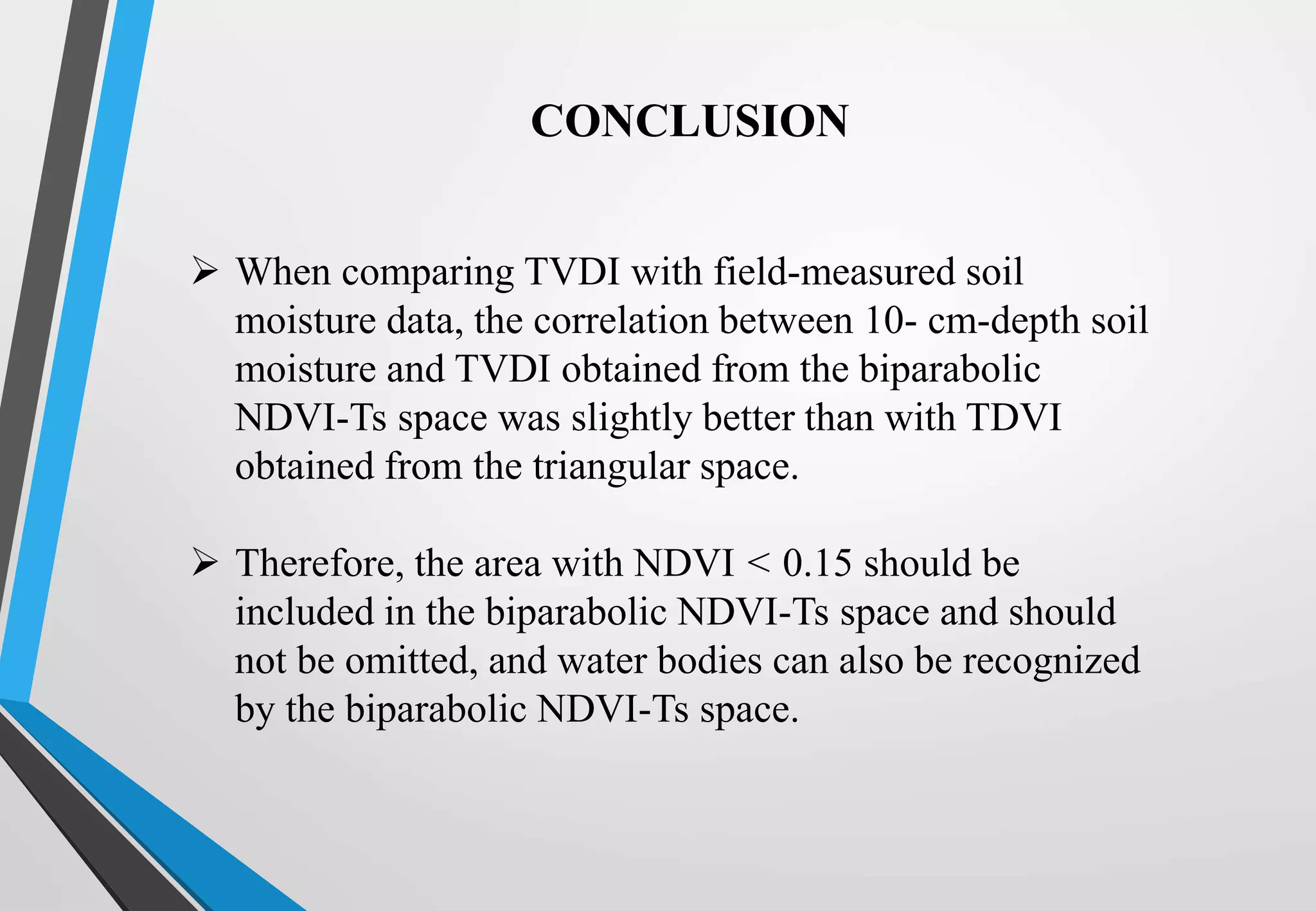  When comparing TVDI with field-measured soil
moisture data, the correlation between 10- cm-depth soil
moisture and TVDI obtained from the biparabolic
NDVI-Ts space was slightly better than with TDVI
obtained from the triangular space.
 Therefore, the area with NDVI < 0.15 should be
included in the biparabolic NDVI-Ts space and should
not be omitted, and water bodies can also be recognized
by the biparabolic NDVI-Ts space.
CONCLUSION
 