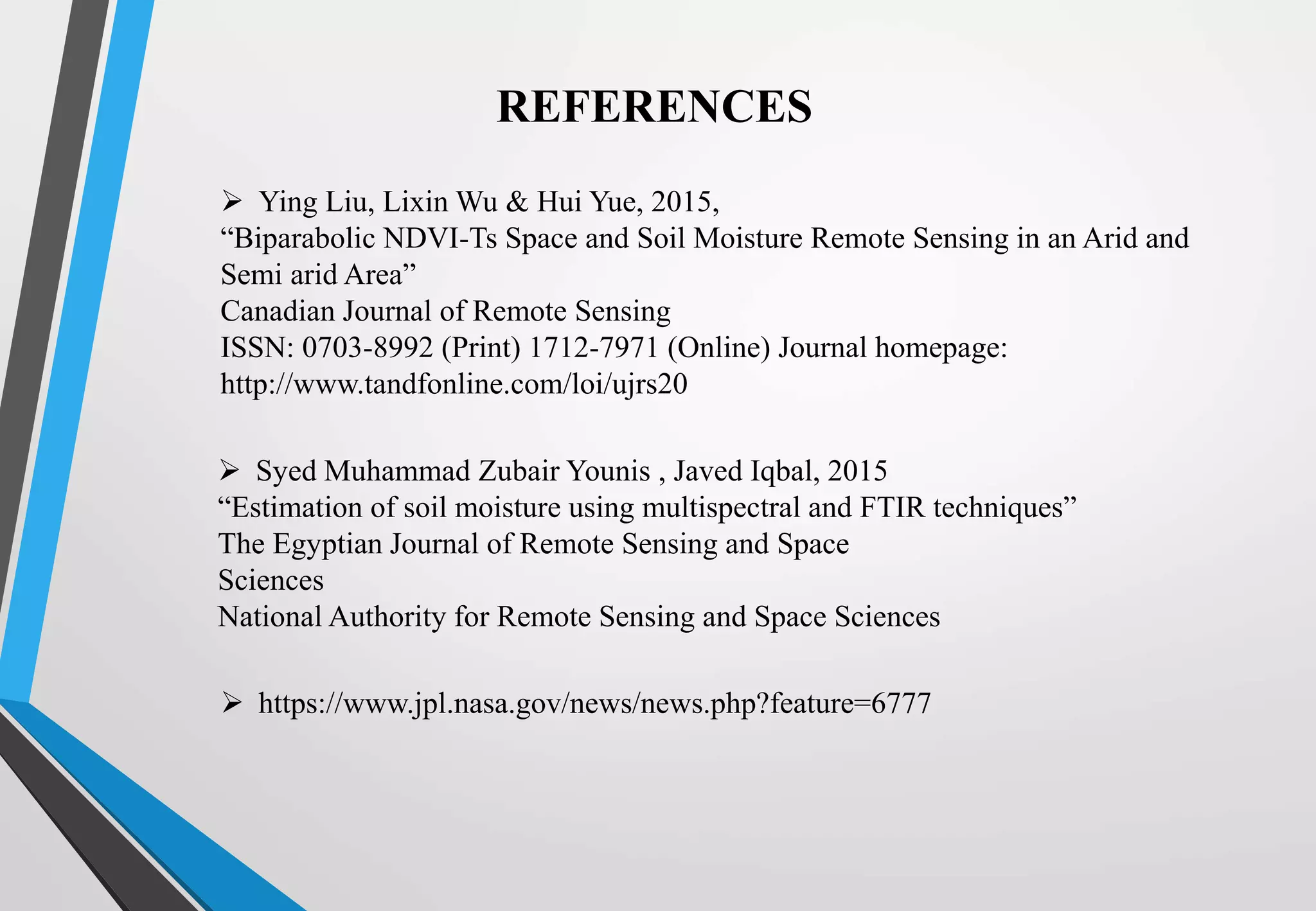 REFERENCES
 Ying Liu, Lixin Wu & Hui Yue, 2015,
“Biparabolic NDVI-Ts Space and Soil Moisture Remote Sensing in an Arid and
Semi arid Area”
Canadian Journal of Remote Sensing
ISSN: 0703-8992 (Print) 1712-7971 (Online) Journal homepage:
http://www.tandfonline.com/loi/ujrs20
 Syed Muhammad Zubair Younis , Javed Iqbal, 2015
“Estimation of soil moisture using multispectral and FTIR techniques”
The Egyptian Journal of Remote Sensing and Space
Sciences
National Authority for Remote Sensing and Space Sciences
 https://www.jpl.nasa.gov/news/news.php?feature=6777
 