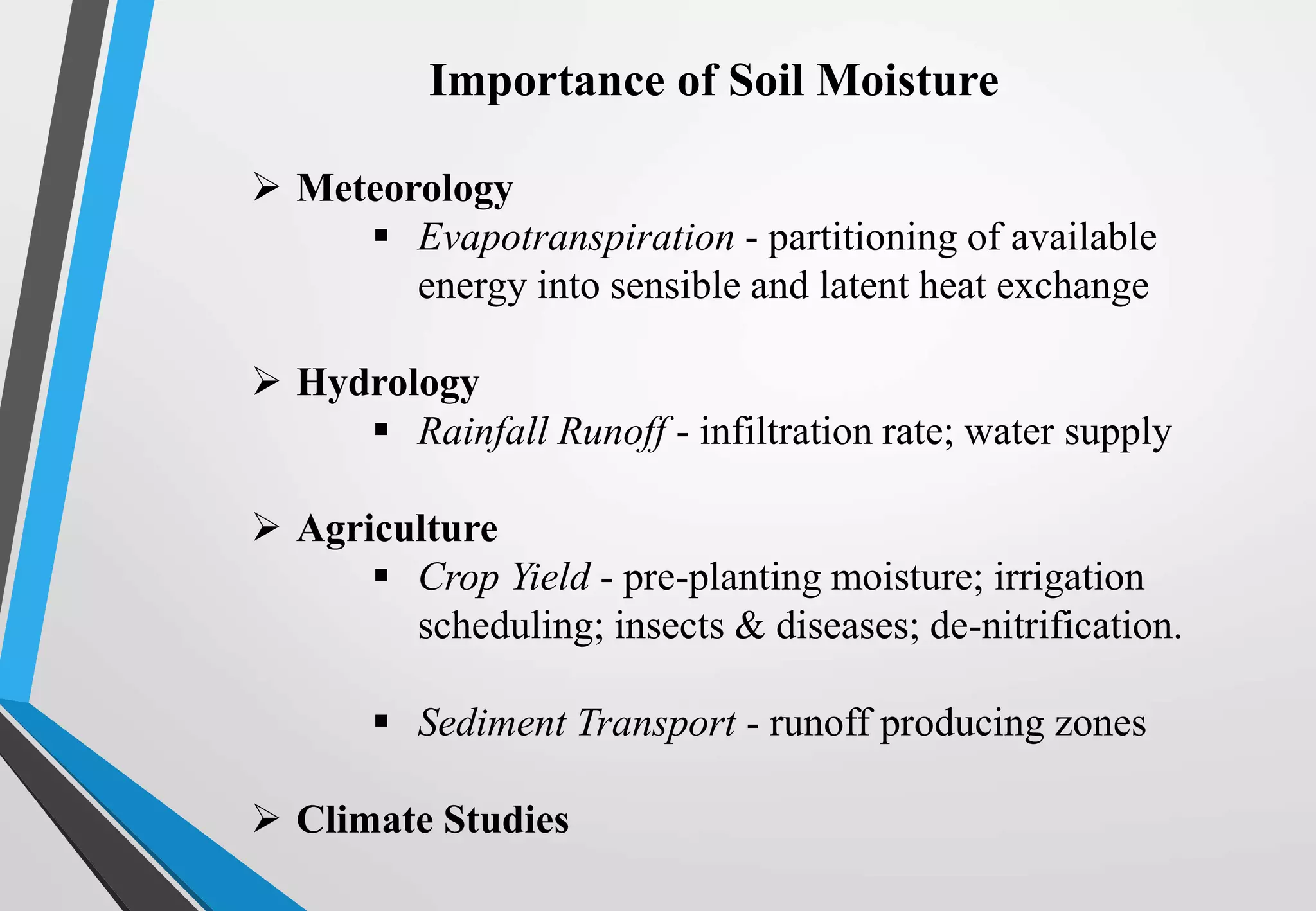  Meteorology
 Evapotranspiration - partitioning of available
energy into sensible and latent heat exchange
 Hydrology
 Rainfall Runoff - infiltration rate; water supply
 Agriculture
 Crop Yield - pre-planting moisture; irrigation
scheduling; insects & diseases; de-nitrification.
 Sediment Transport - runoff producing zones
 Climate Studies
Importance of Soil Moisture
 