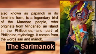 also known as papanok in its
feminine form, is a legendary bird
of the Maranao people, who
originate from Mindanao, an island
in the Philippines, and part of
Philippine mythology. It comes from
the words sari and manok.
 