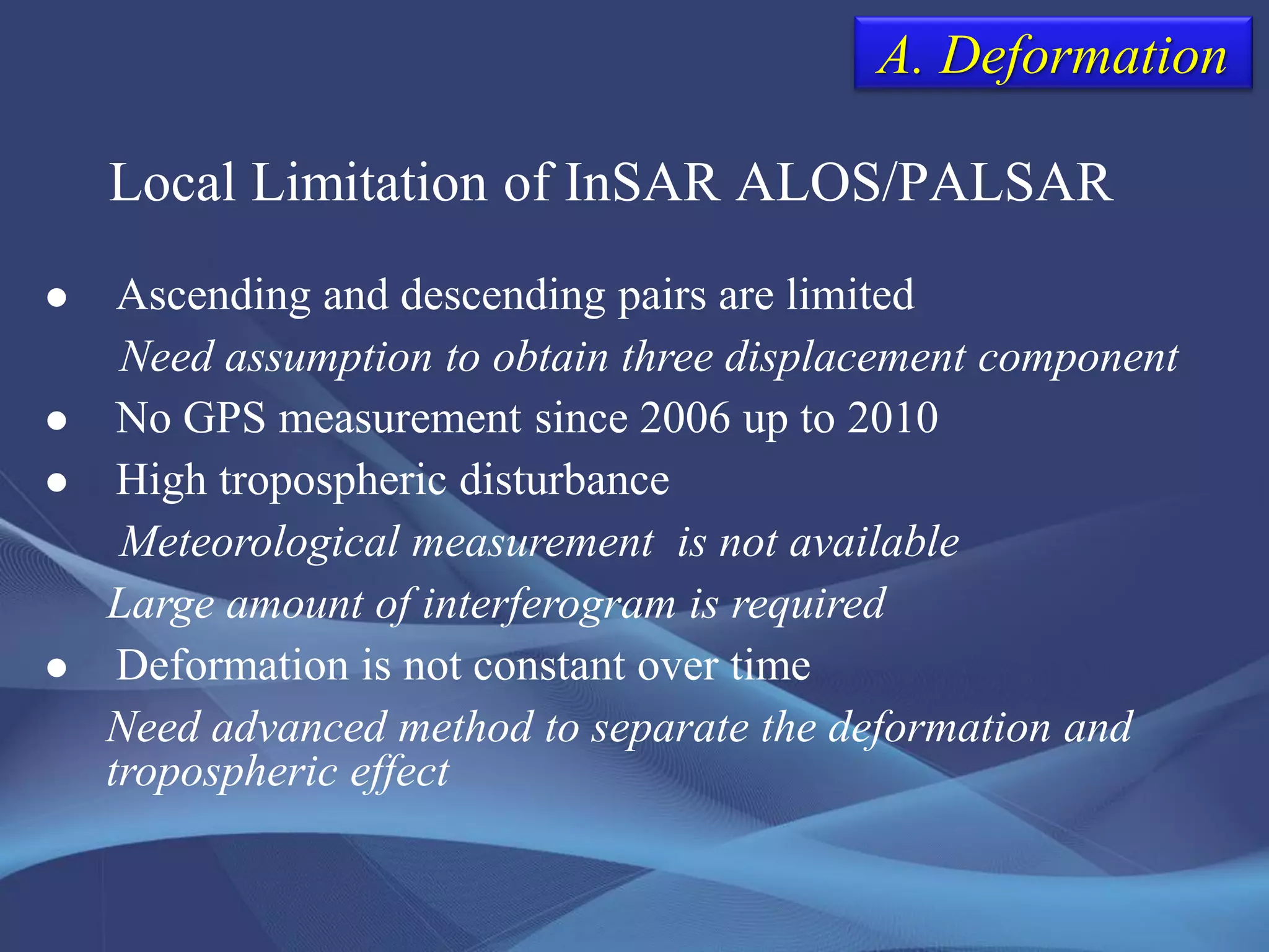 Local Limitation of InSAR ALOS/PALSAR
 Ascending and descending pairs are limited
Need assumption to obtain three displacement component
 No GPS measurement since 2006 up to 2010
 High tropospheric disturbance
Meteorological measurement is not available
Large amount of interferogram is required
 Deformation is not constant over time
Need advanced method to separate the deformation and
tropospheric effect
A. Deformation
 